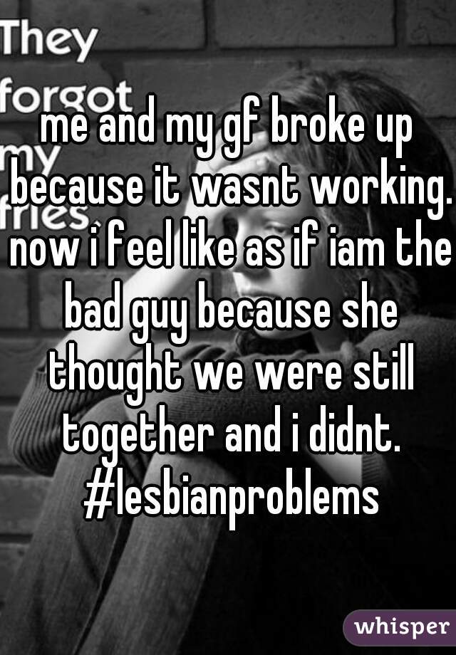 me and my gf broke up because it wasnt working. now i feel like as if iam the bad guy because she thought we were still together and i didnt. #lesbianproblems