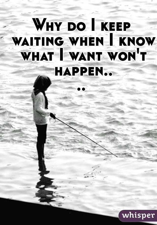 Why do I keep waiting when I know what I want won't happen....