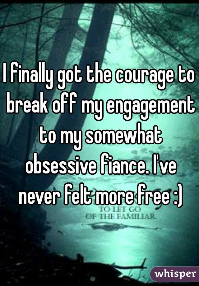 I finally got the courage to break off my engagement to my somewhat obsessive fiance. I've never felt more free :)