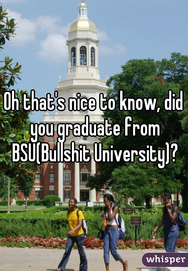 Oh that's nice to know, did you graduate from BSU(Bullshit University)?
