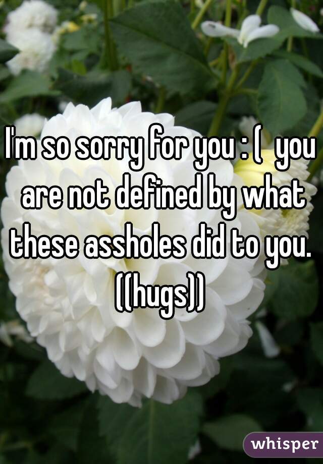 I'm so sorry for you : (  you are not defined by what these assholes did to you.  ((hugs)) 