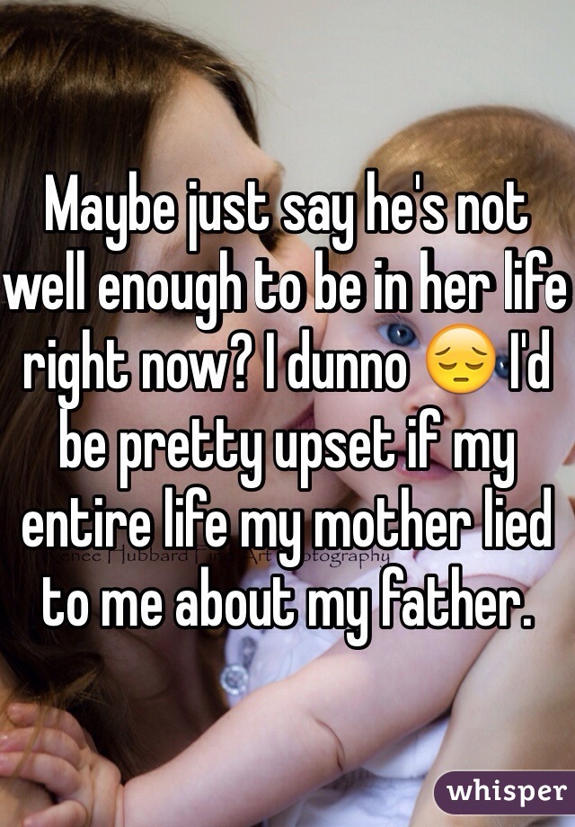 Maybe just say he's not well enough to be in her life right now? I dunno 😔 I'd be pretty upset if my entire life my mother lied to me about my father. 