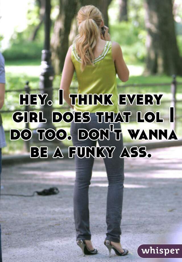 hey. I think every girl does that lol I do too. don't wanna be a funky ass. 