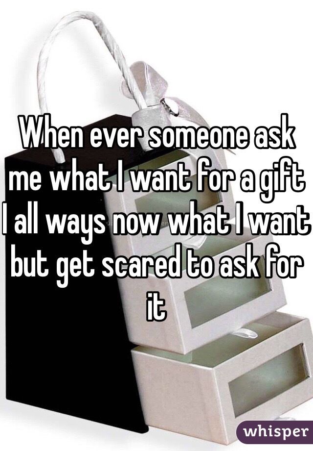 When ever someone ask me what I want for a gift  I all ways now what I want but get scared to ask for it 