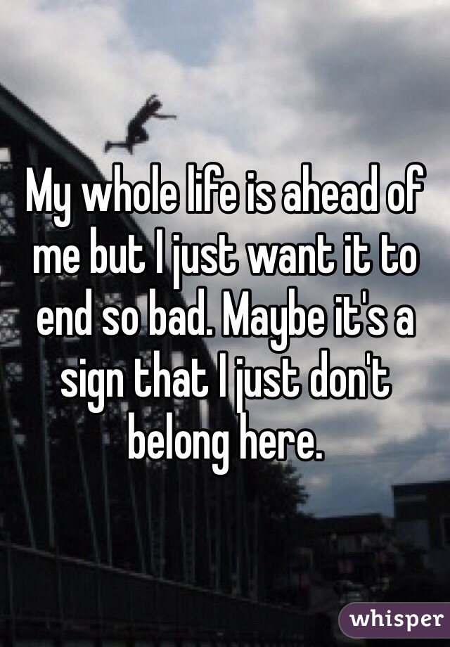My whole life is ahead of me but I just want it to end so bad. Maybe it's a sign that I just don't belong here.