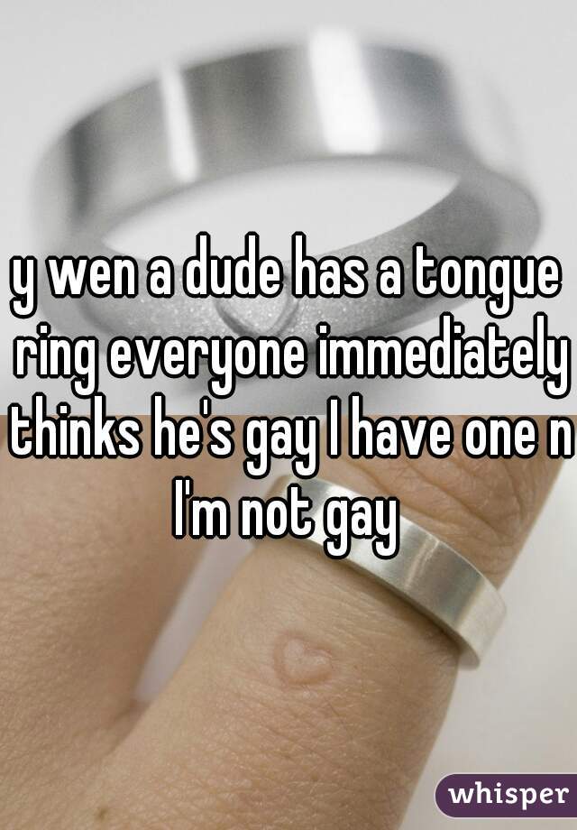 y wen a dude has a tongue ring everyone immediately thinks he's gay I have one n I'm not gay 