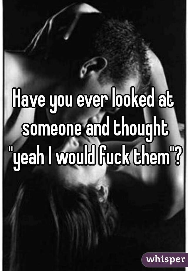 Have you ever looked at someone and thought "yeah I would fuck them"?
