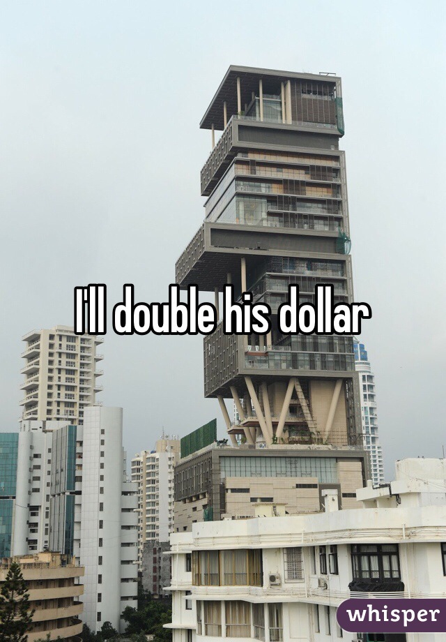 I'll double his dollar 