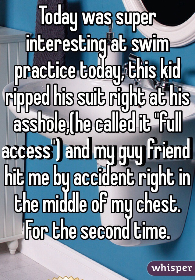 Today was super interesting at swim practice today, this kid ripped his suit right at his asshole,(he called it "full access") and my guy friend hit me by accident right in the middle of my chest. For the second time. 