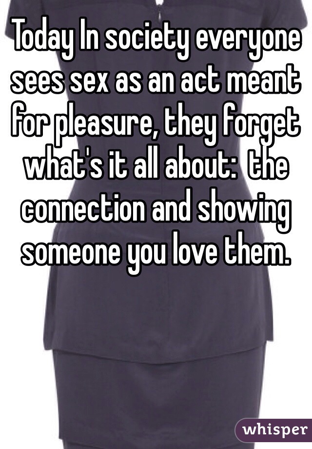 Today In society everyone sees sex as an act meant for pleasure, they forget what's it all about:  the connection and showing someone you love them. 