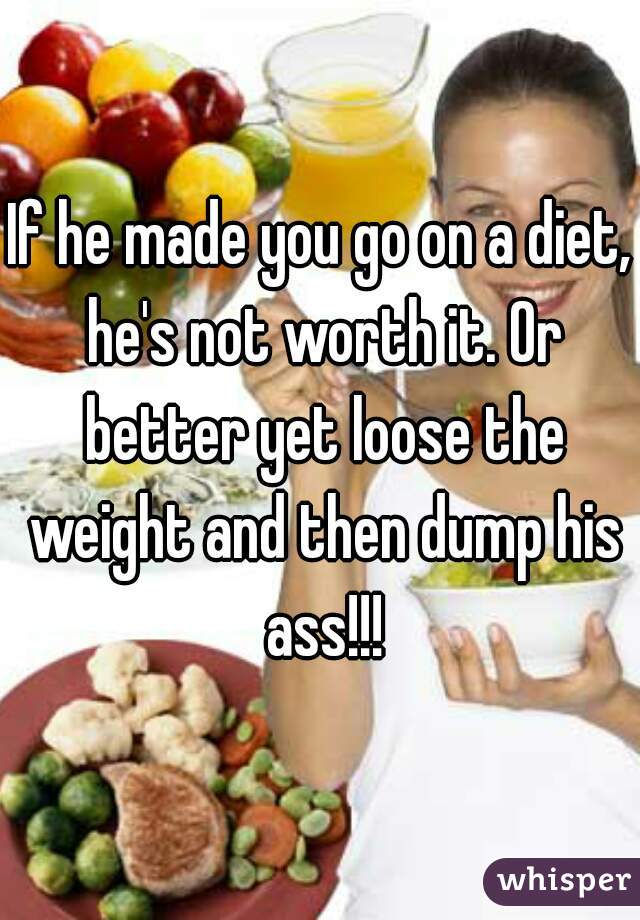 If he made you go on a diet, he's not worth it. Or better yet loose the weight and then dump his ass!!!