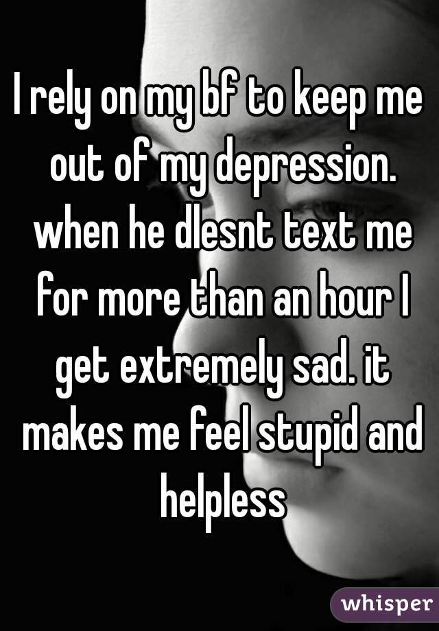 I rely on my bf to keep me out of my depression. when he dlesnt text me for more than an hour I get extremely sad. it makes me feel stupid and helpless