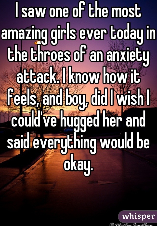 I saw one of the most amazing girls ever today in the throes of an anxiety attack. I know how it feels, and boy, did I wish I could've hugged her and said everything would be okay.