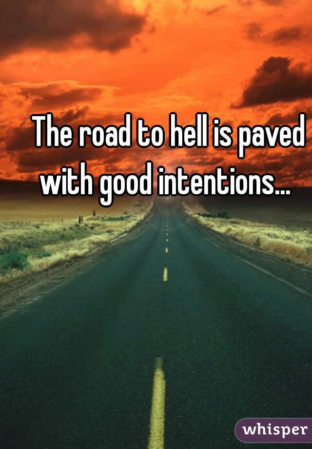 The road to hell is paved with good intentions...  