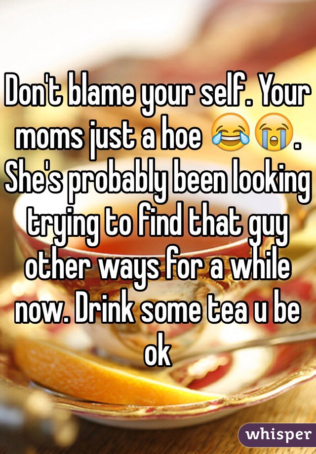 Don't blame your self. Your moms just a hoe 😂😭. She's probably been looking trying to find that guy other ways for a while now. Drink some tea u be ok