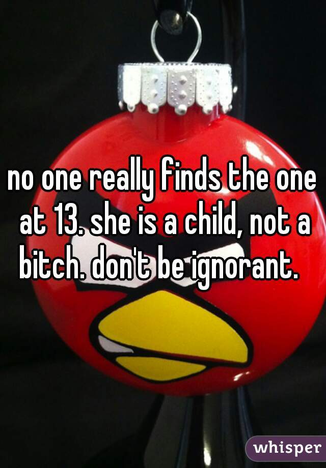 no one really finds the one at 13. she is a child, not a bitch. don't be ignorant.  