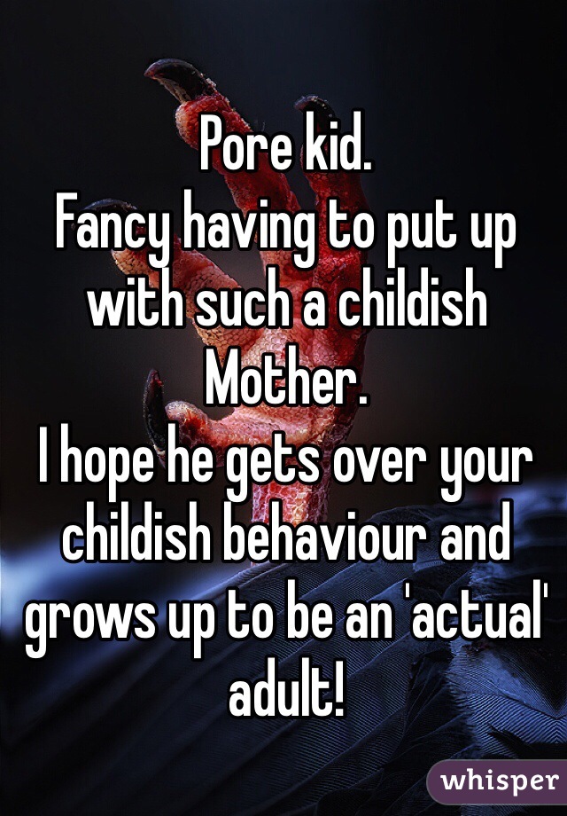 Pore kid. 
Fancy having to put up with such a childish Mother. 
I hope he gets over your childish behaviour and grows up to be an 'actual' adult!