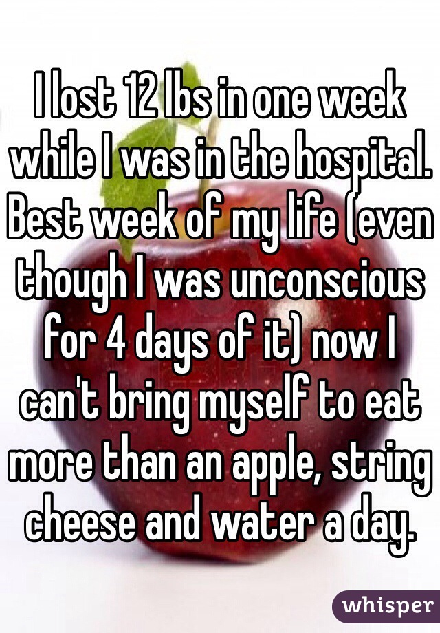I lost 12 lbs in one week while I was in the hospital. Best week of my life (even though I was unconscious for 4 days of it) now I can't bring myself to eat more than an apple, string cheese and water a day.