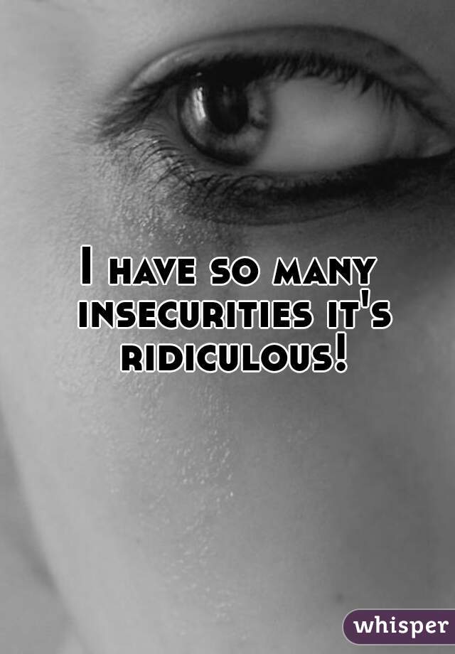 I have so many insecurities it's ridiculous!