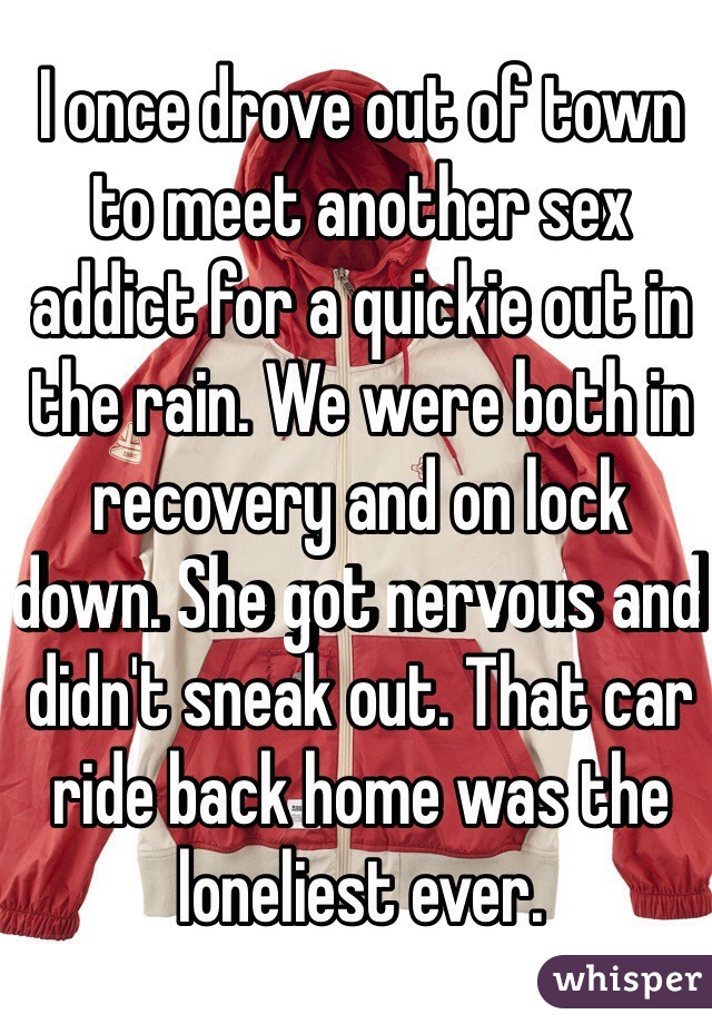 I once drove out of town to meet another sex addict for a quickie out in the rain. We were both in recovery and on lock down. She got nervous and didn't sneak out. That car ride back home was the loneliest ever.