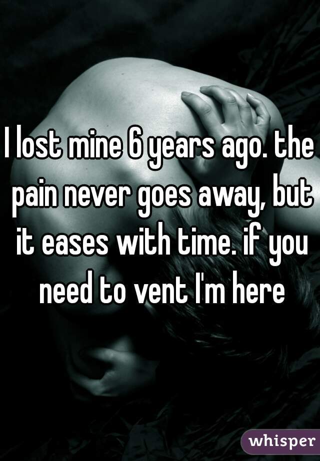 I lost mine 6 years ago. the pain never goes away, but it eases with time. if you need to vent I'm here