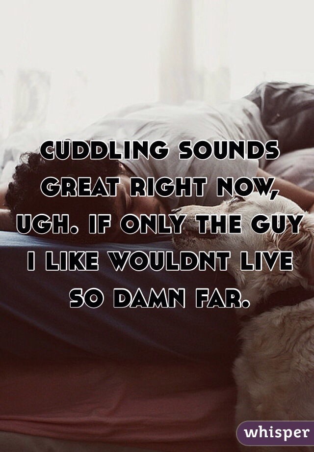 cuddling sounds great right now, ugh. if only the guy i like wouldnt live so damn far. 