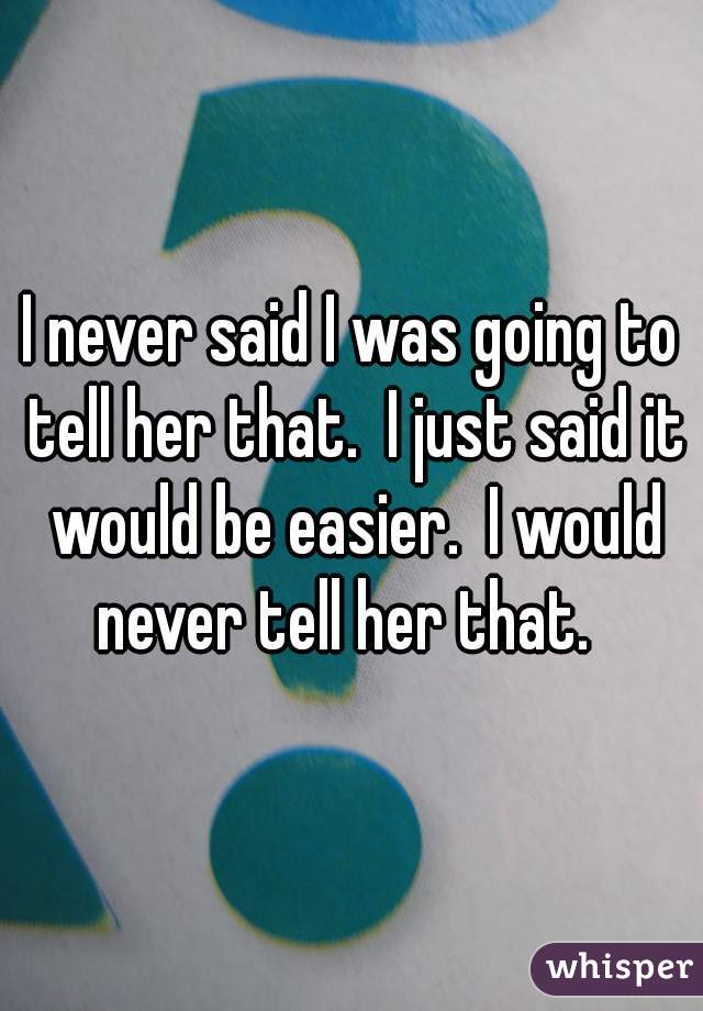 I never said I was going to tell her that.  I just said it would be easier.  I would never tell her that.  