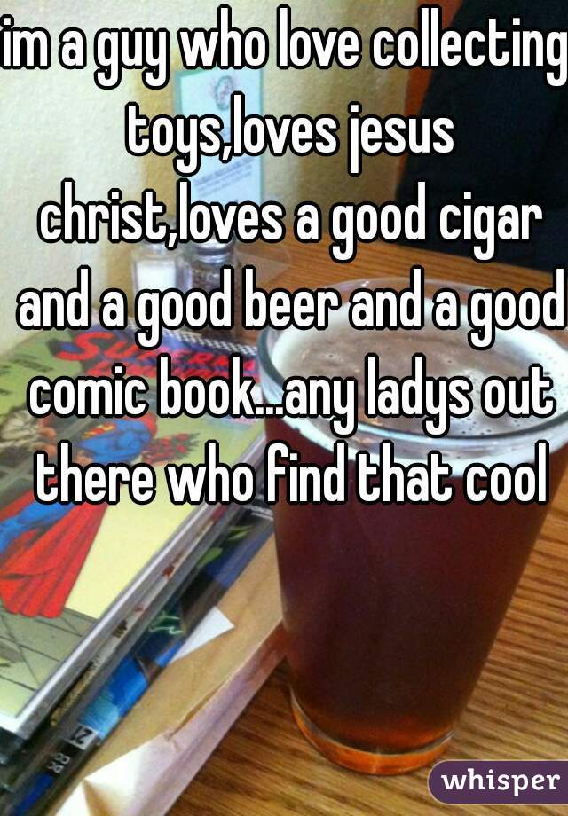 im a guy who love collecting toys,loves jesus christ,loves a good cigar and a good beer and a good comic book...any ladys out there who find that cool