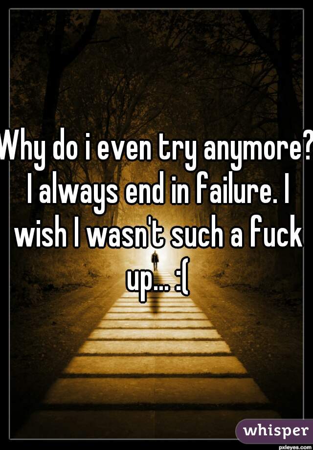 Why do i even try anymore? I always end in failure. I wish I wasn't such a fuck up... :(
