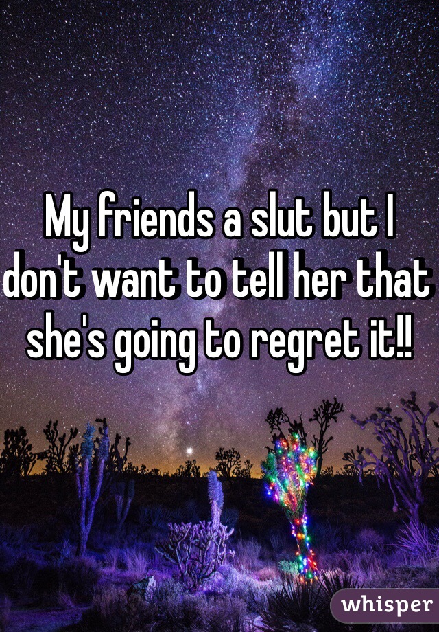 My friends a slut but I don't want to tell her that she's going to regret it!!
