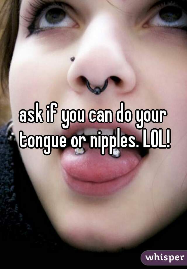 ask if you can do your tongue or nipples. LOL!