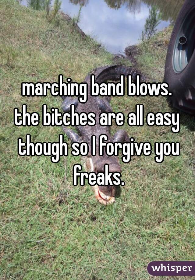 marching band blows.
the bitches are all easy though so I forgive you freaks.