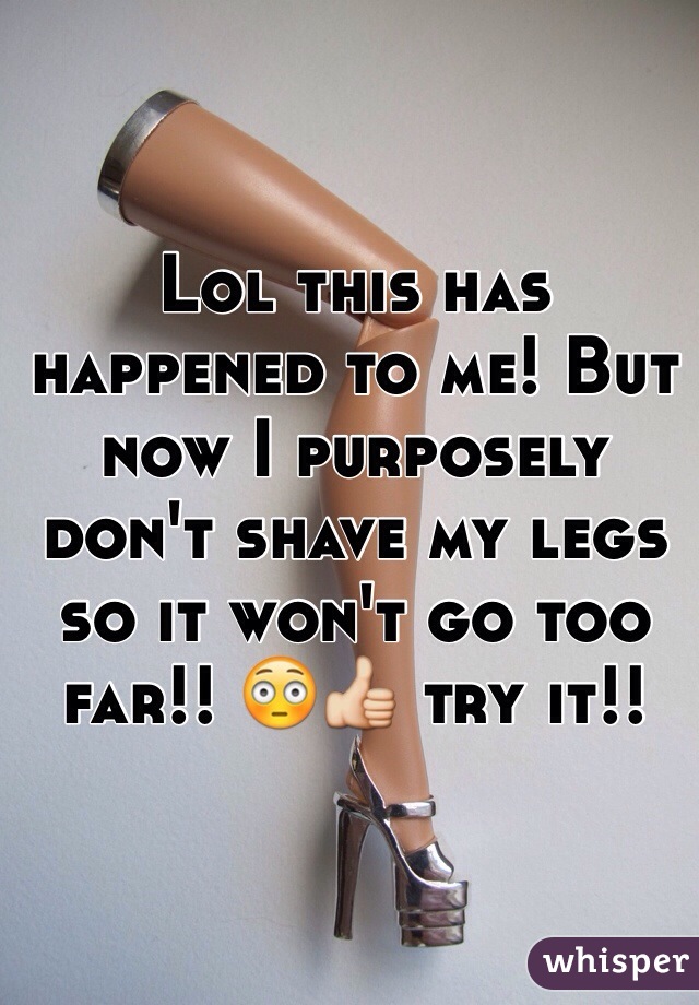 Lol this has happened to me! But now I purposely don't shave my legs so it won't go too far!! 😳👍 try it!!