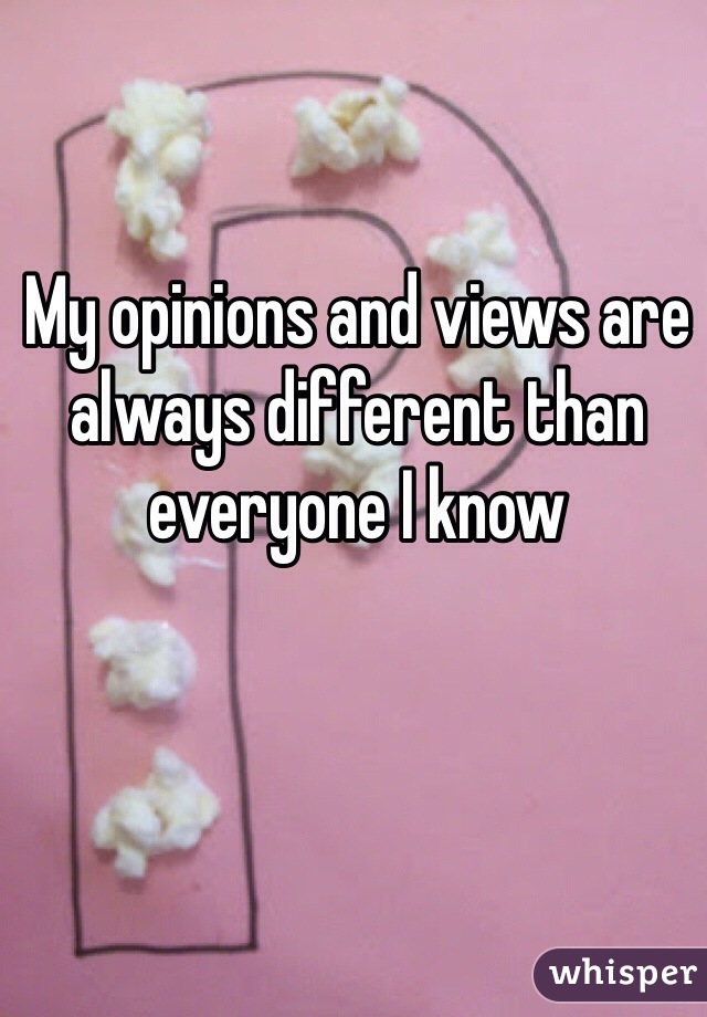 My opinions and views are always different than everyone I know