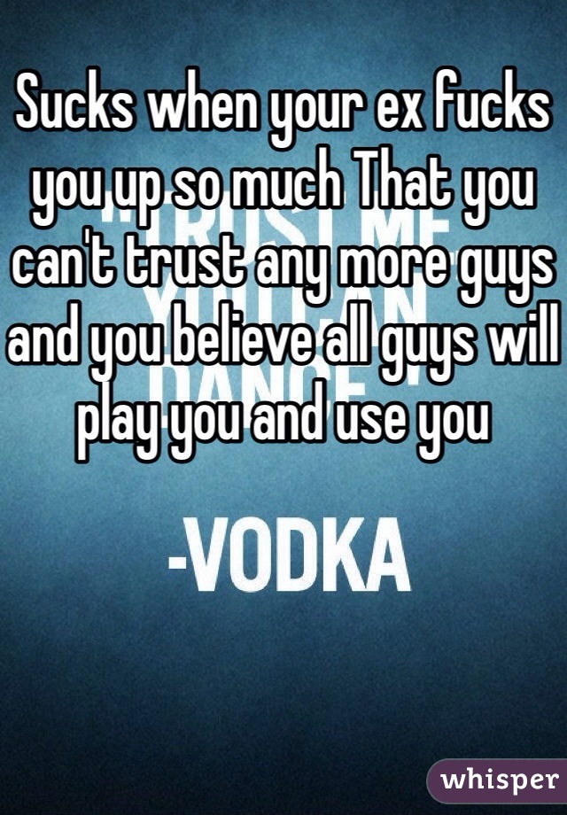 Sucks when your ex fucks you up so much That you can't trust any more guys and you believe all guys will play you and use you