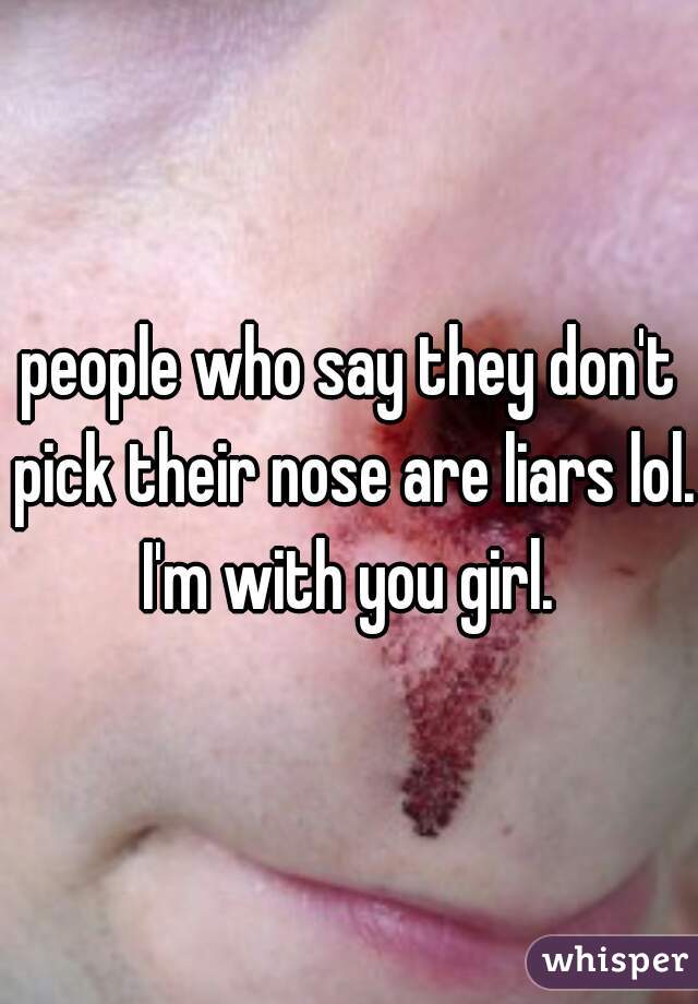 people who say they don't pick their nose are liars lol. I'm with you girl. 