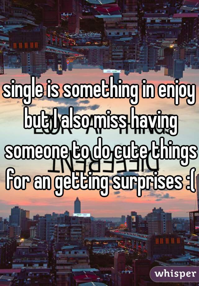 single is something in enjoy but I also miss having someone to do cute things for an getting surprises :(