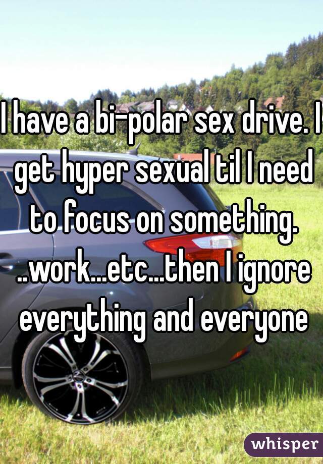 I have a bi-polar sex drive. I get hyper sexual til I need to focus on something. ..work...etc...then I ignore everything and everyone