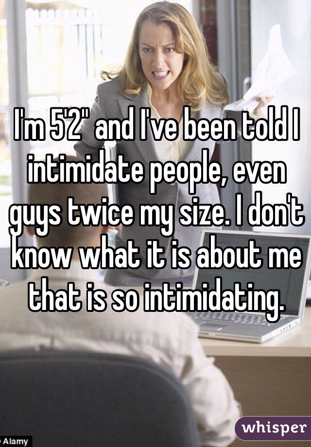 I'm 5'2" and I've been told I intimidate people, even guys twice my size. I don't know what it is about me that is so intimidating.
