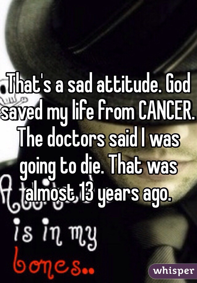 That's a sad attitude. God saved my life from CANCER. The doctors said I was going to die. That was almost 13 years ago.