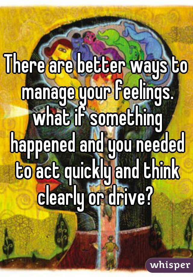 There are better ways to manage your feelings. what if something happened and you needed to act quickly and think clearly or drive? 