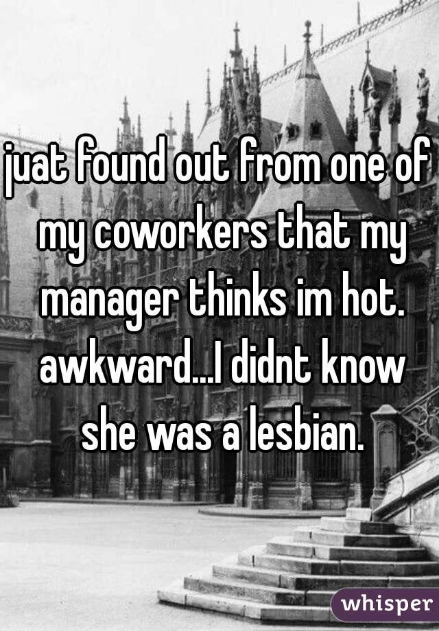 juat found out from one of my coworkers that my manager thinks im hot. awkward...I didnt know she was a lesbian.