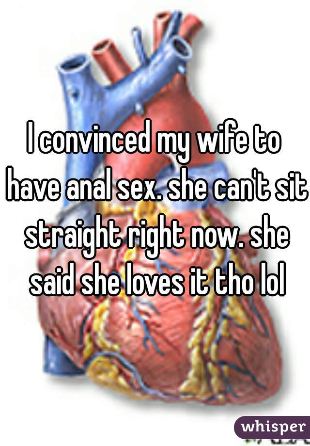 I convinced my wife to have anal sex. she can't sit straight right now. she said she loves it tho lol