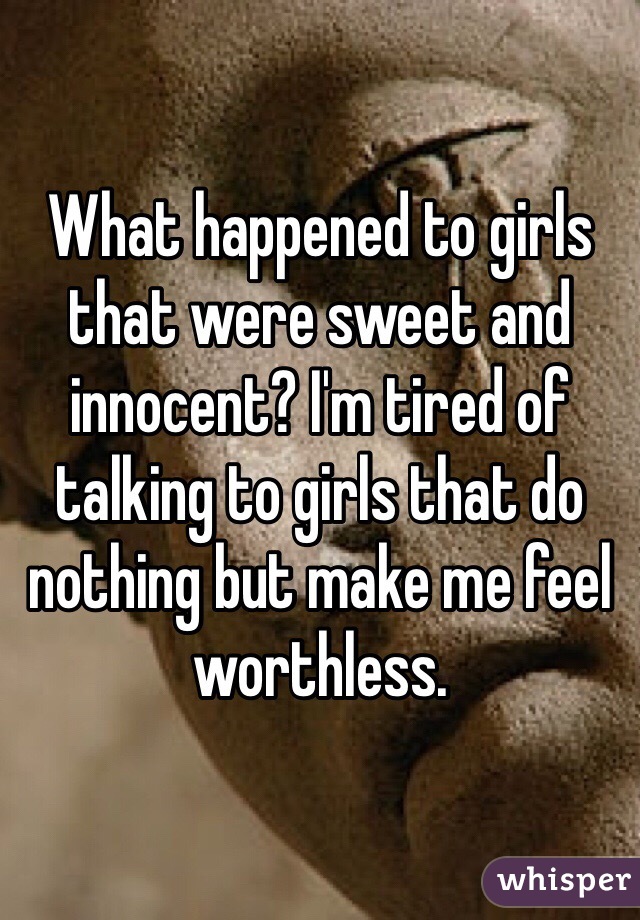 What happened to girls that were sweet and innocent? I'm tired of talking to girls that do nothing but make me feel worthless. 