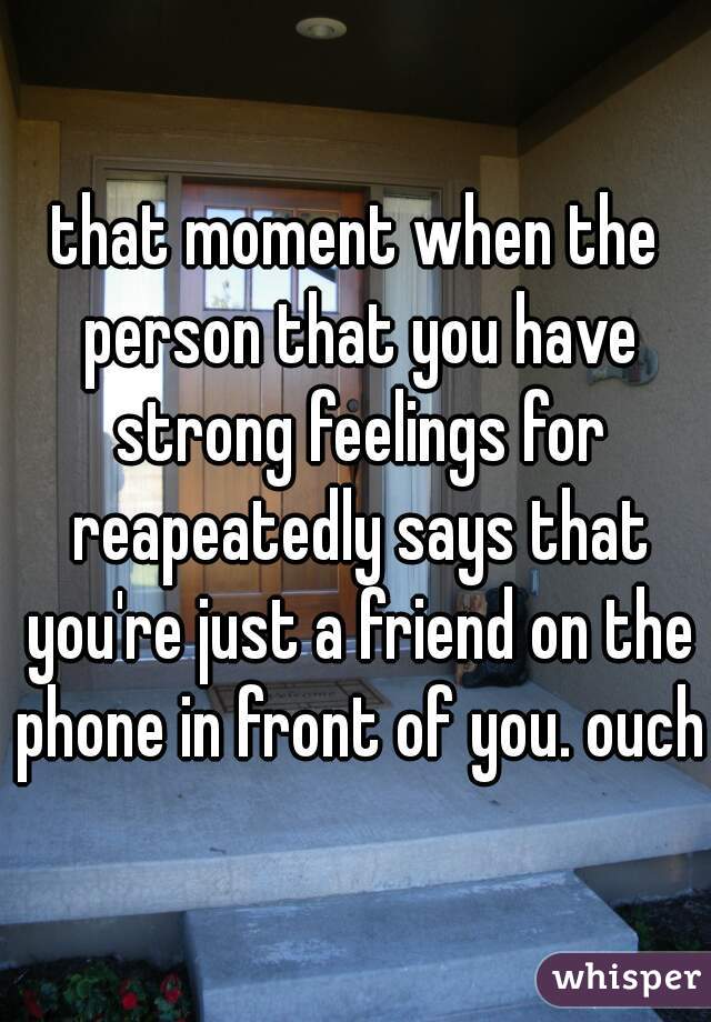 that moment when the person that you have strong feelings for reapeatedly says that you're just a friend on the phone in front of you. ouch