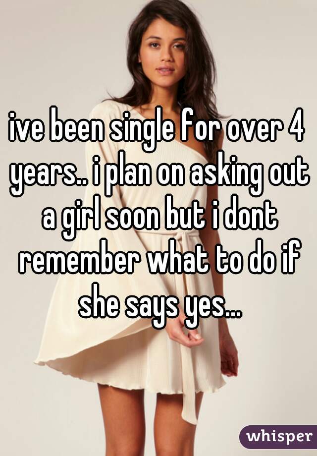 ive been single for over 4 years.. i plan on asking out a girl soon but i dont remember what to do if she says yes...