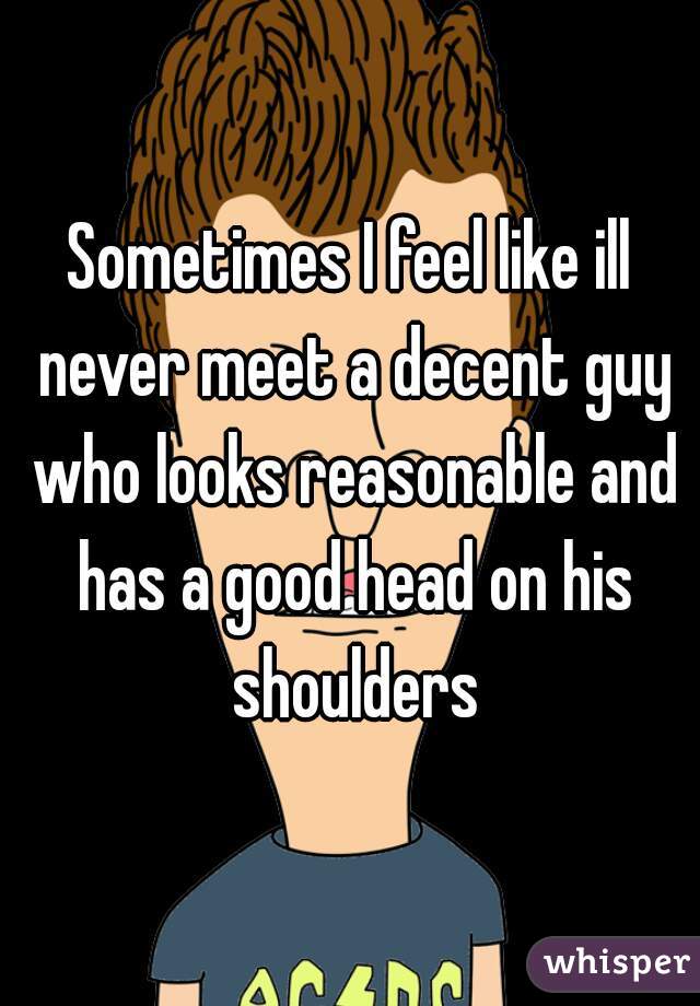 Sometimes I feel like ill never meet a decent guy who looks reasonable and has a good head on his shoulders