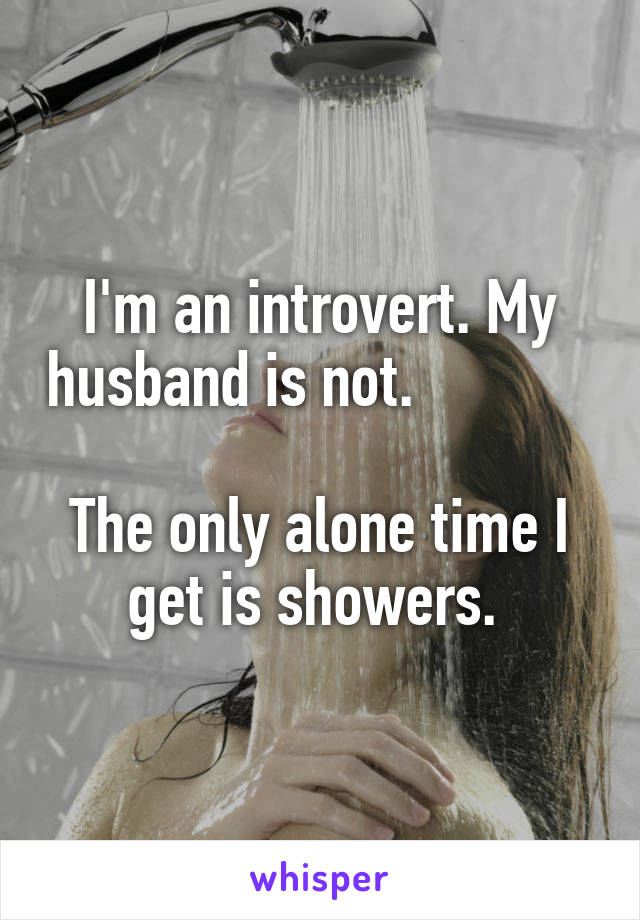 I'm an introvert. My husband is not.                                                 
The only alone time I get is showers. 