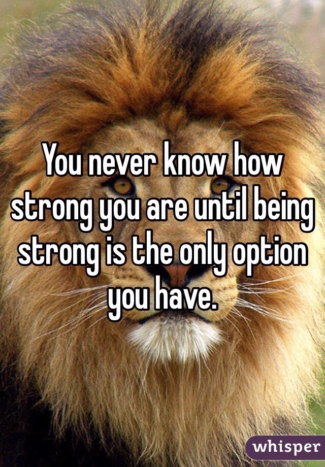 You never know how strong you are until being strong is the only option you have.