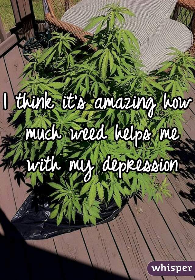 I think it's amazing how much weed helps me with my depression